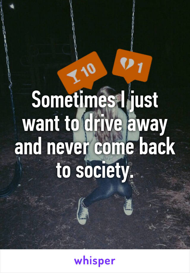 Sometimes I just want to drive away and never come back to society.