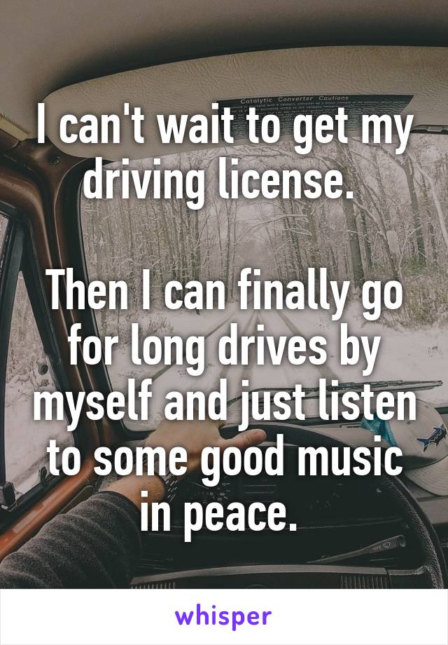 I can't wait to get my driving license. 

Then I can finally go for long drives by myself and just listen to some good music in peace. 