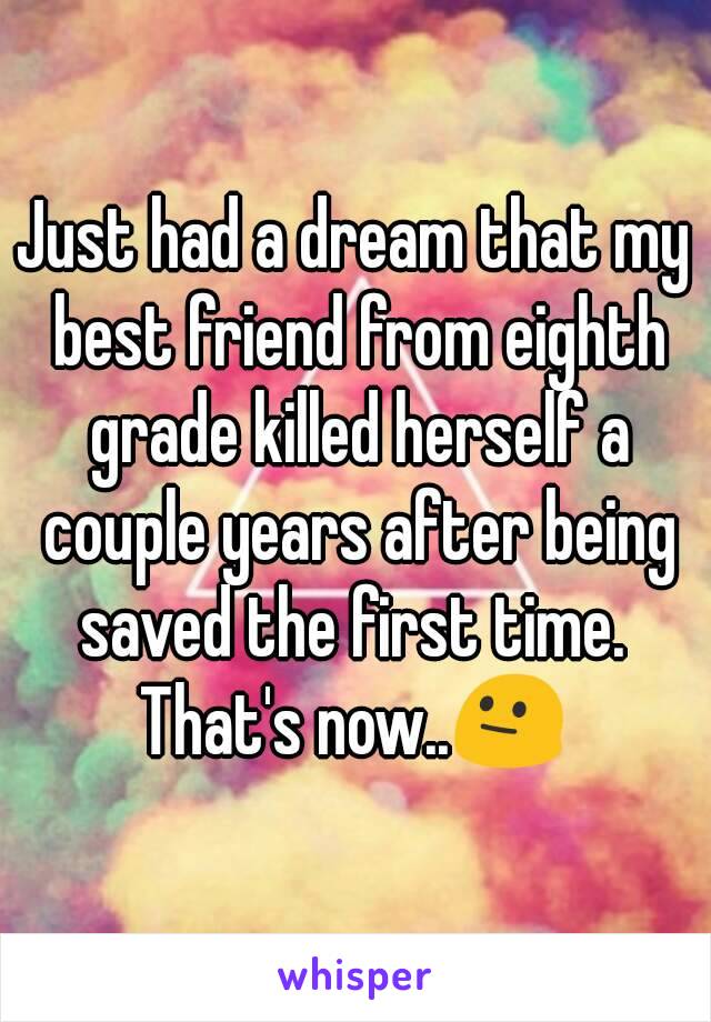 Just had a dream that my best friend from eighth grade killed herself a couple years after being saved the first time. 
That's now..😐