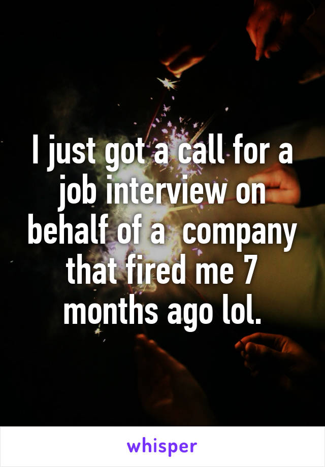 I just got a call for a job interview on behalf of a  company that fired me 7 months ago lol.