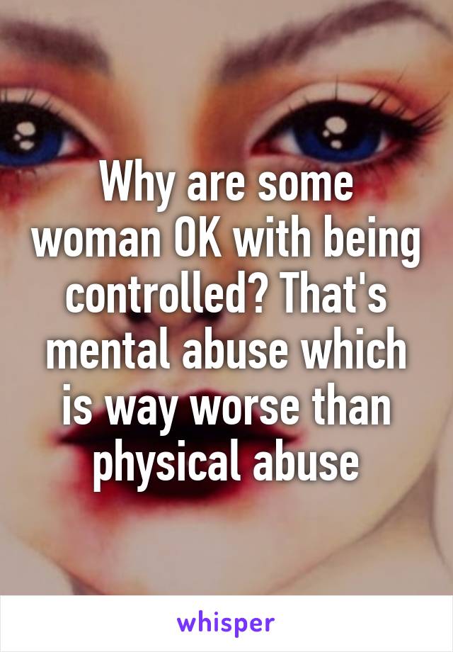 Why are some woman OK with being controlled? That's mental abuse which is way worse than physical abuse