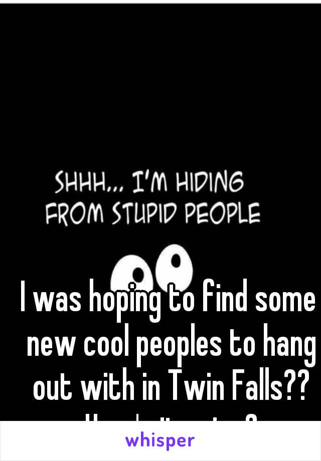 I was hoping to find some new cool peoples to hang out with in Twin Falls?? How's it going?