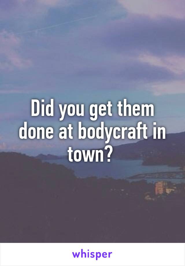 Did you get them done at bodycraft in town? 