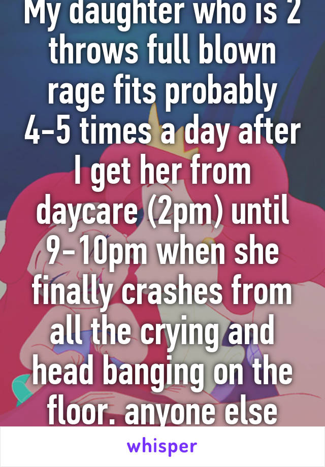 My daughter who is 2 throws full blown rage fits probably 4-5 times a day after I get her from daycare (2pm) until 9-10pm when she finally crashes from all the crying and head banging on the floor. anyone else experience this? 