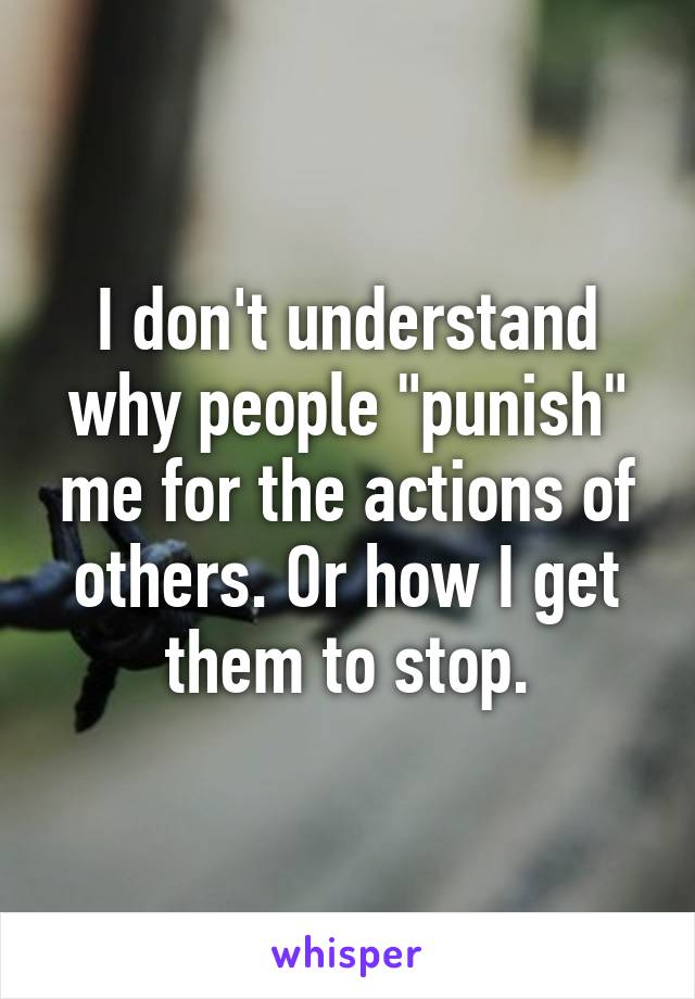 I don't understand why people "punish" me for the actions of others. Or how I get them to stop.