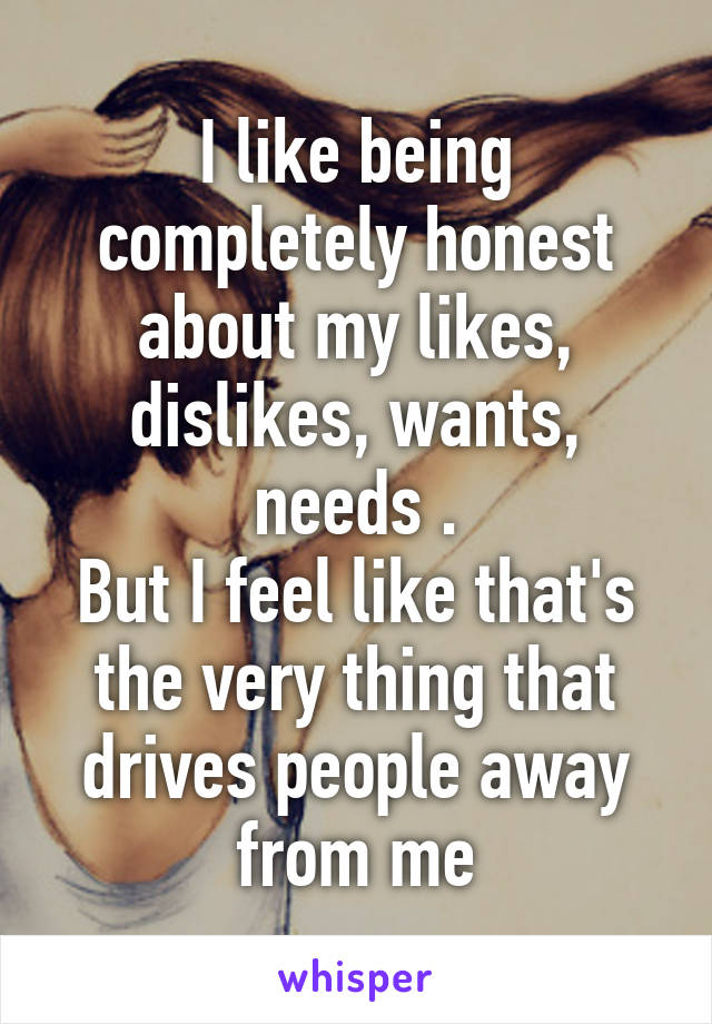 I like being completely honest about my likes, dislikes, wants, needs .
But I feel like that's the very thing that drives people away from me