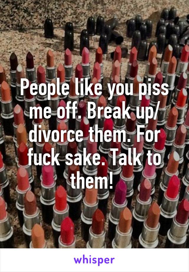 People like you piss me off. Break up/ divorce them. For fuck sake. Talk to them! 