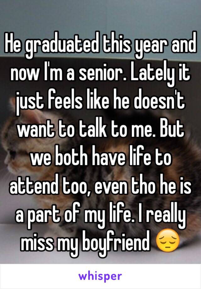 He graduated this year and now I'm a senior. Lately it just feels like he doesn't want to talk to me. But we both have life to attend too, even tho he is a part of my life. I really miss my boyfriend 😔