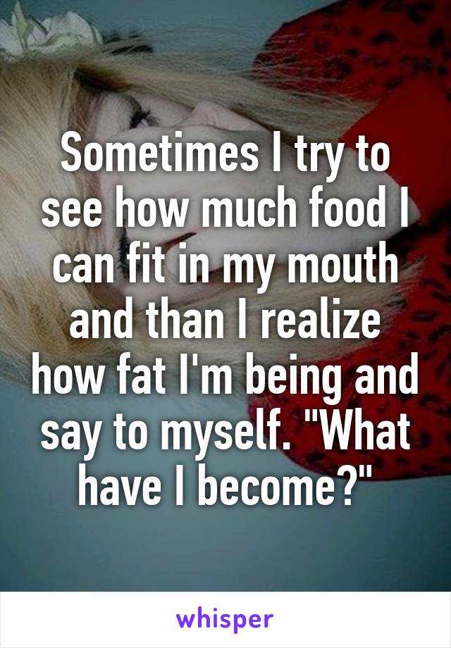 Sometimes I try to see how much food I can fit in my mouth and than I realize how fat I'm being and say to myself. "What have I become?"