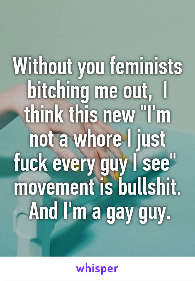 Without you feminists bitching me out,  I think this new "I'm not a whore I just fuck every guy I see"  movement is bullshit.    And I'm a gay guy.  