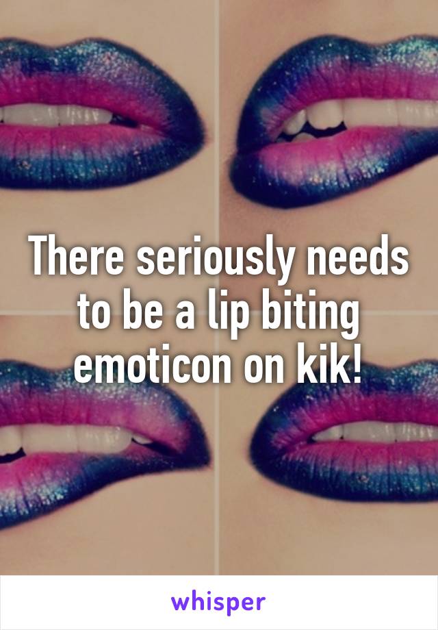 There seriously needs to be a lip biting emoticon on kik!