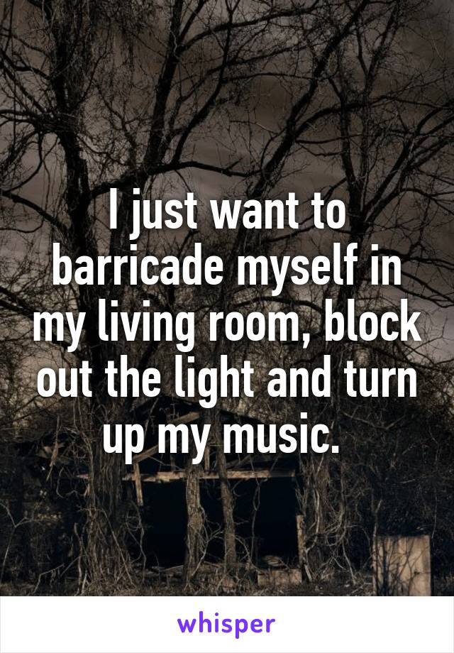 I just want to barricade myself in my living room, block out the light and turn up my music. 