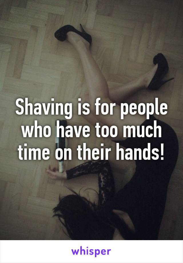 Shaving is for people who have too much time on their hands!