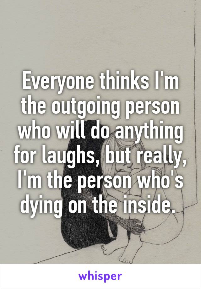 Everyone thinks I'm the outgoing person who will do anything for laughs, but really, I'm the person who's dying on the inside. 