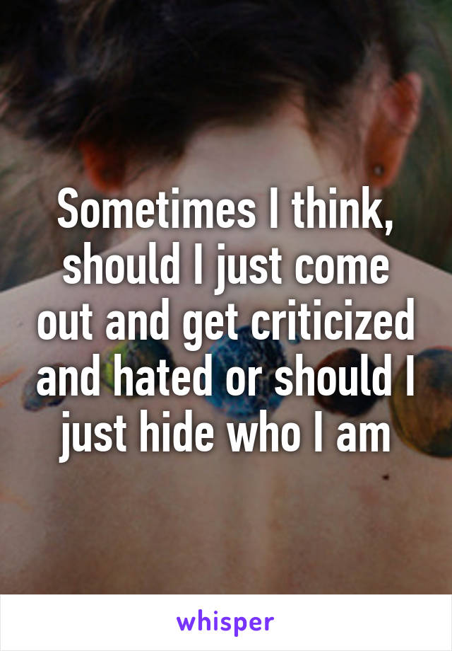 Sometimes I think, should I just come out and get criticized and hated or should I just hide who I am