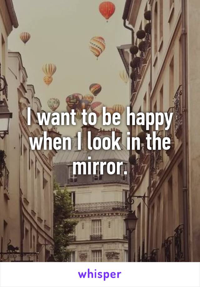 I want to be happy when I look in the mirror.