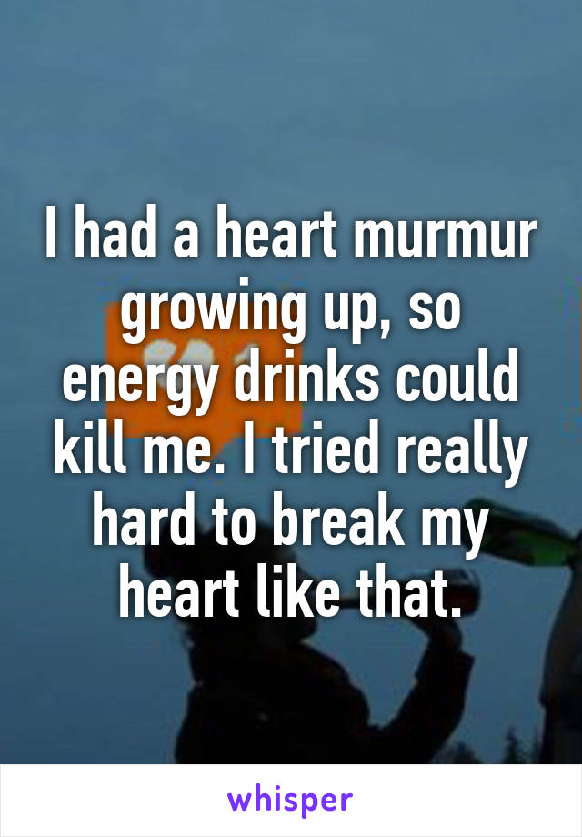 I had a heart murmur growing up, so energy drinks could kill me. I tried really hard to break my heart like that.