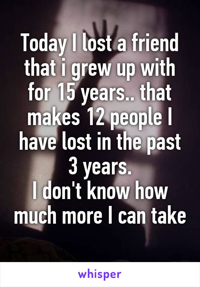 Today I lost a friend that i grew up with for 15 years.. that makes 12 people I have lost in the past 3 years.
I don't know how much more I can take 