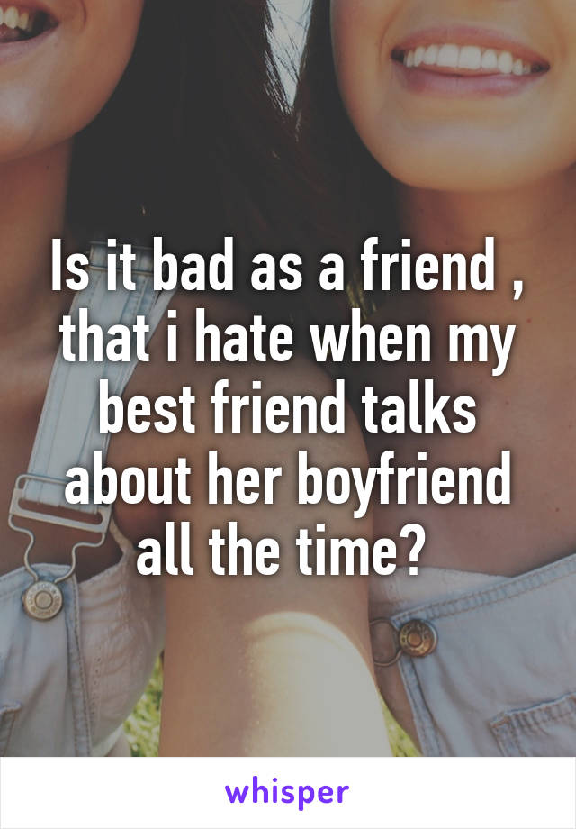 Is it bad as a friend , that i hate when my best friend talks about her boyfriend all the time? 