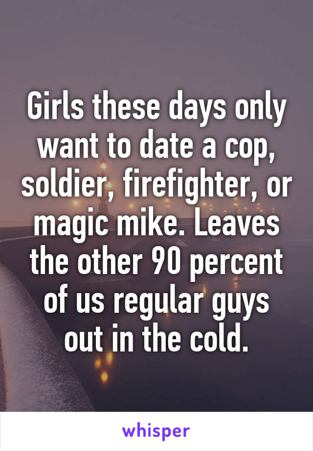 Girls these days only want to date a cop, soldier, firefighter, or magic mike. Leaves the other 90 percent of us regular guys out in the cold.