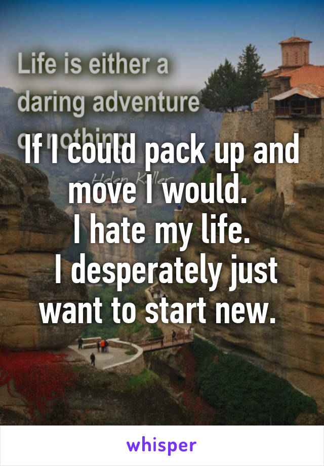 If I could pack up and move I would. 
I hate my life.
 I desperately just want to start new. 