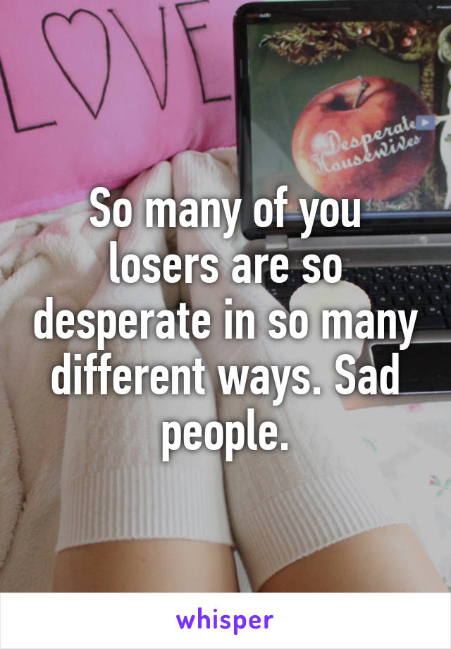 So many of you losers are so desperate in so many different ways. Sad people.