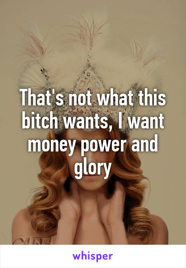 That's not what this bitch wants, I want money power and glory