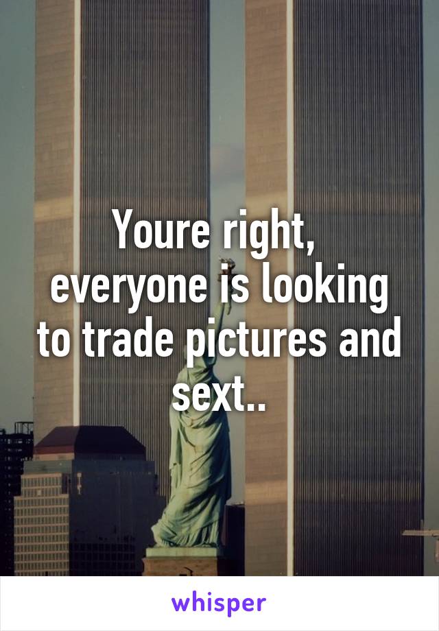 Youre right,  everyone is looking to trade pictures and sext..