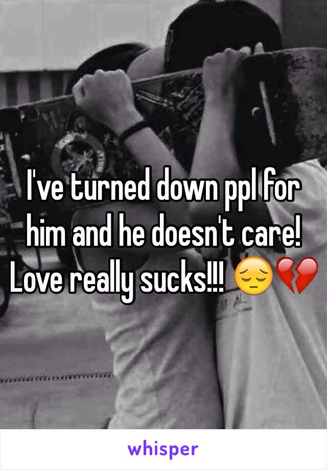 I've turned down ppl for him and he doesn't care! Love really sucks!!! 😔💔