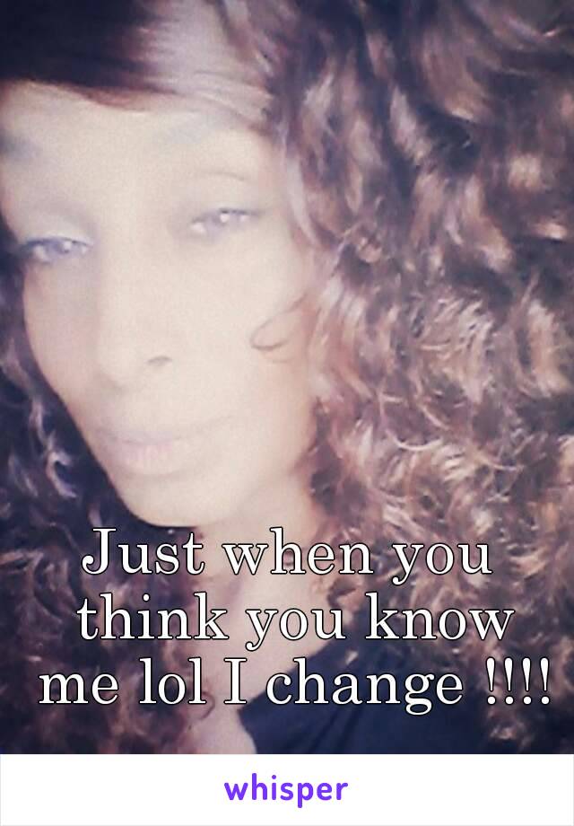 Just when you think you know me lol I change !!!!