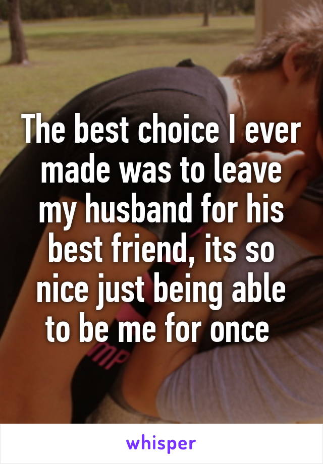 The best choice I ever made was to leave my husband for his best friend, its so nice just being able to be me for once 