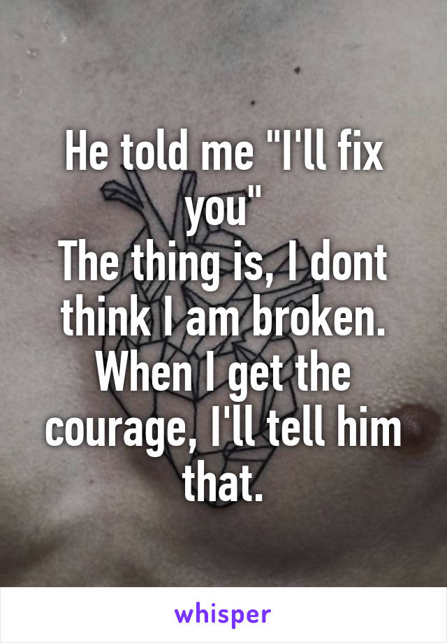 He told me "I'll fix you"
The thing is, I dont think I am broken.
When I get the courage, I'll tell him that.