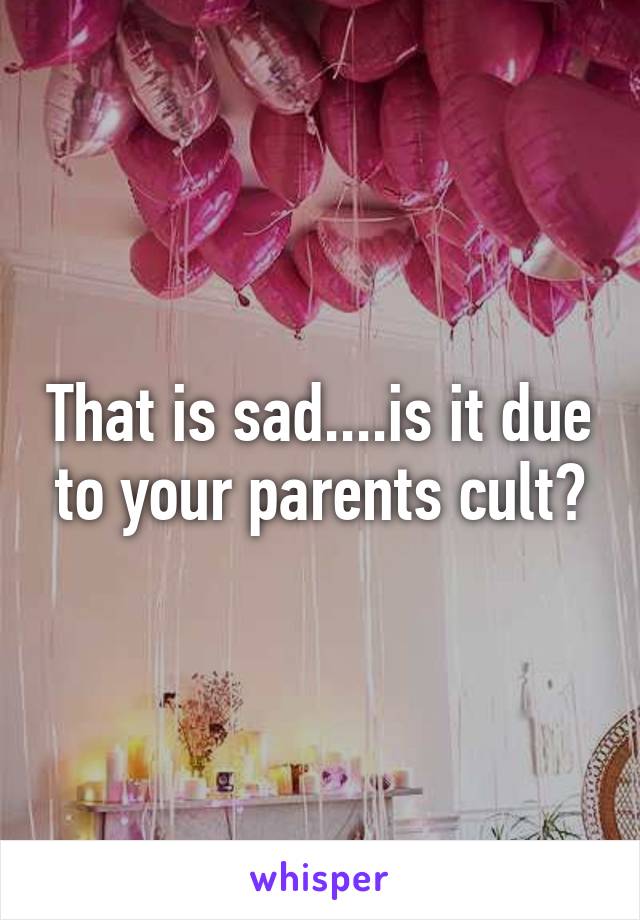 That is sad....is it due to your parents cult?