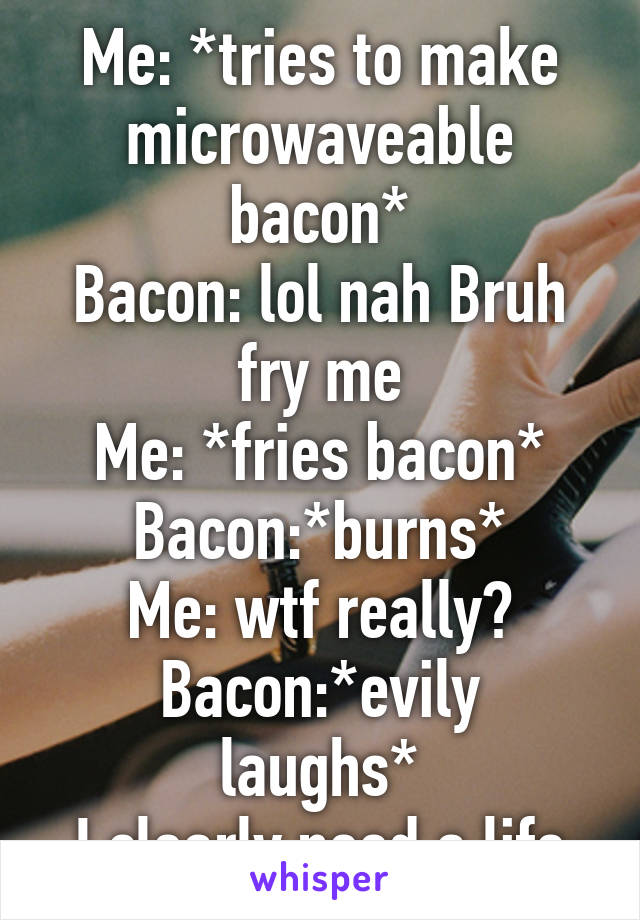 Me: *tries to make microwaveable bacon*
Bacon: lol nah Bruh fry me
Me: *fries bacon*
Bacon:*burns*
Me: wtf really?
Bacon:*evily laughs*
I clearly need a life