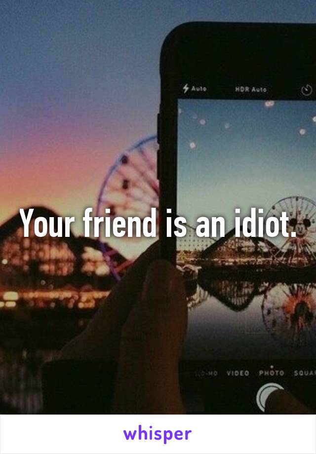 Your friend is an idiot.