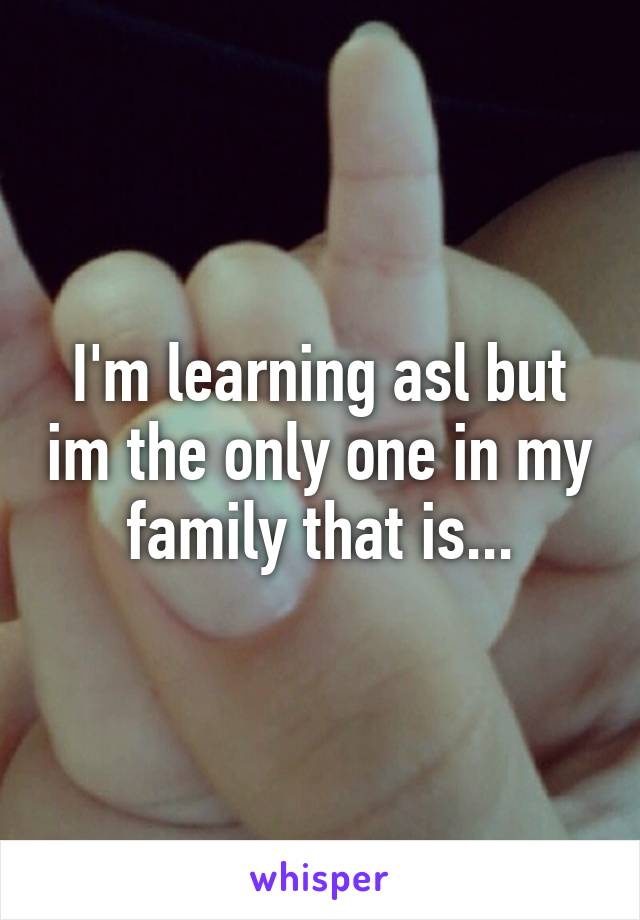 I'm learning asl but im the only one in my family that is...