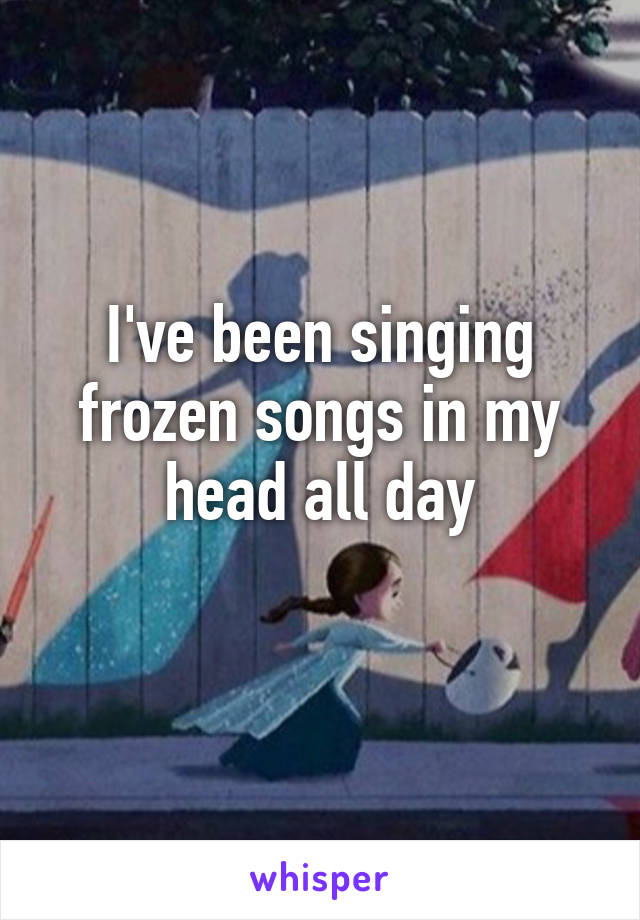 I've been singing frozen songs in my head all day
