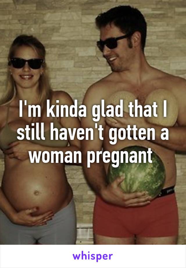 I'm kinda glad that I still haven't gotten a woman pregnant 