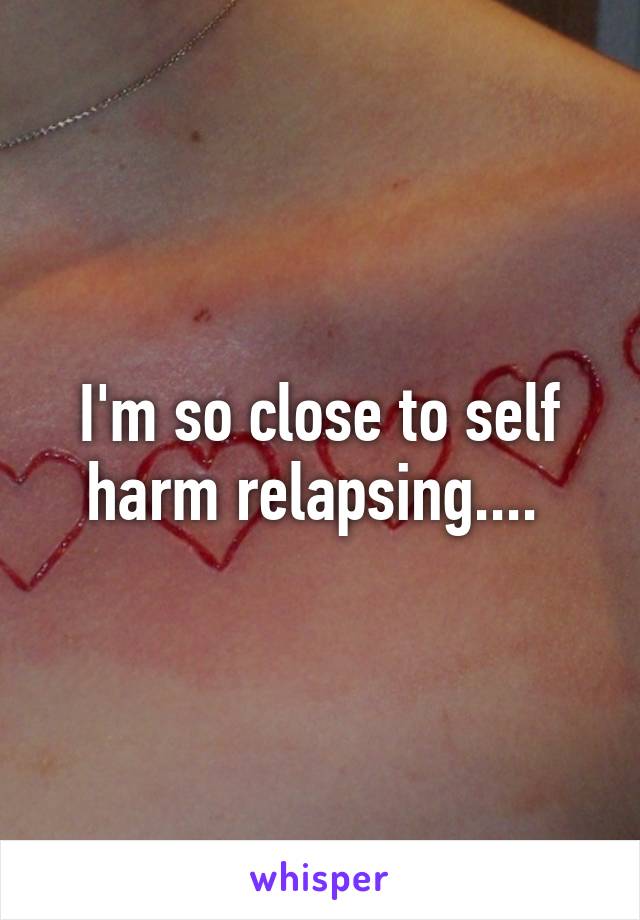 I'm so close to self harm relapsing.... 