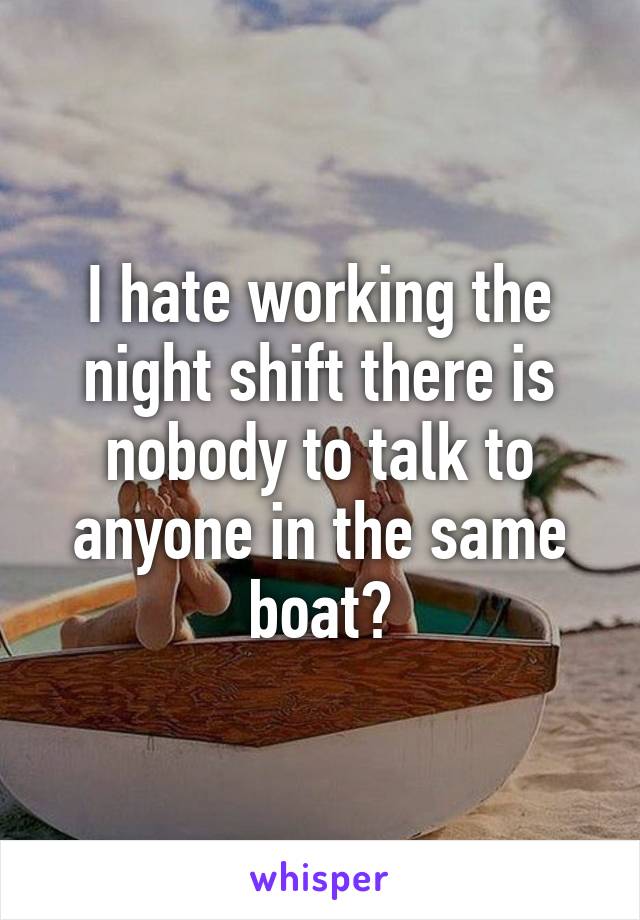 I hate working the night shift there is nobody to talk to anyone in the same boat?