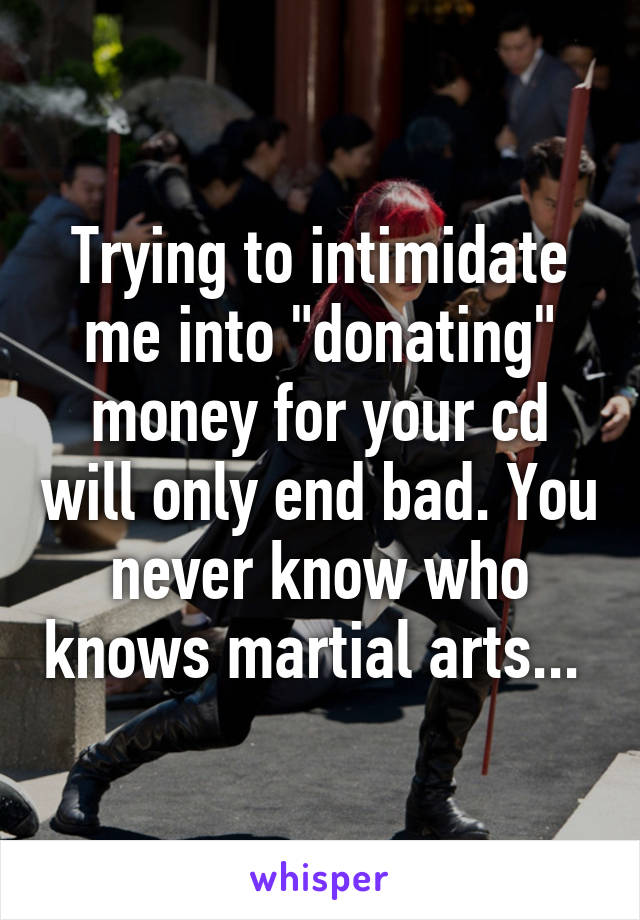 Trying to intimidate me into "donating" money for your cd will only end bad. You never know who knows martial arts... 