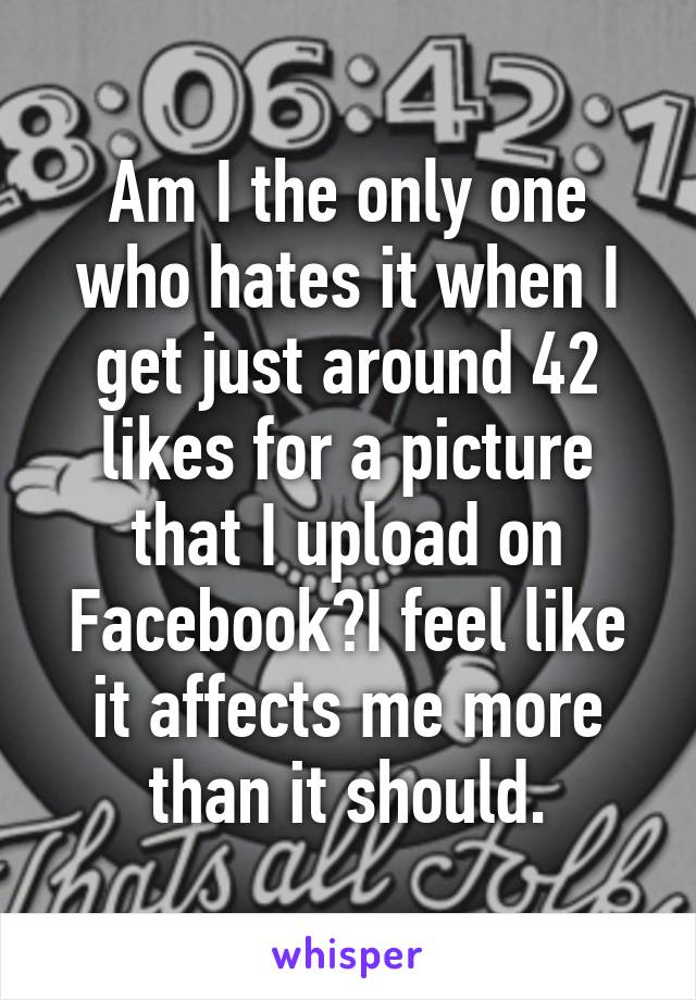 Am I the only one who hates it when I get just around 42 likes for a picture that I upload on Facebook?I feel like it affects me more than it should.