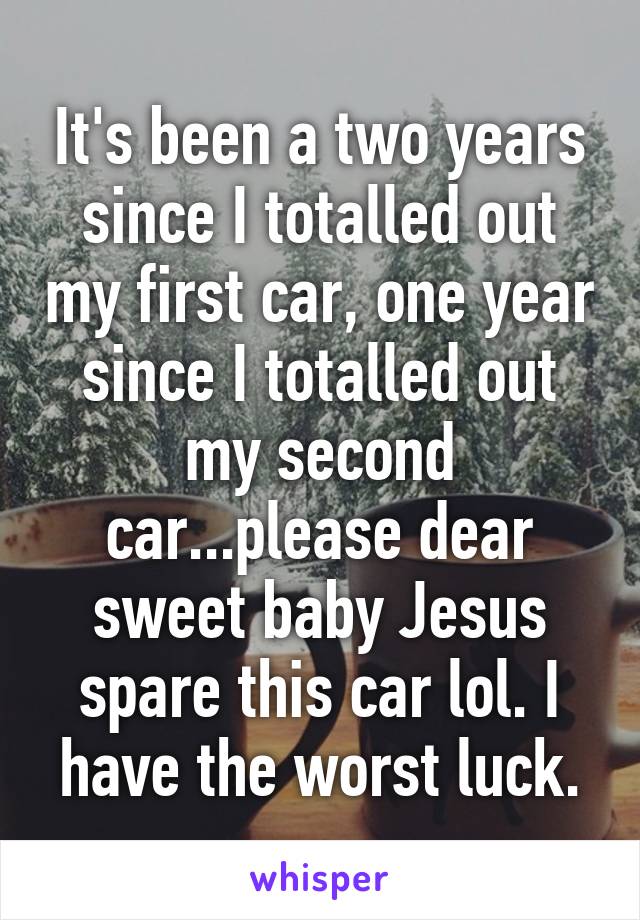 It's been a two years since I totalled out my first car, one year since I totalled out my second car...please dear sweet baby Jesus spare this car lol. I have the worst luck.