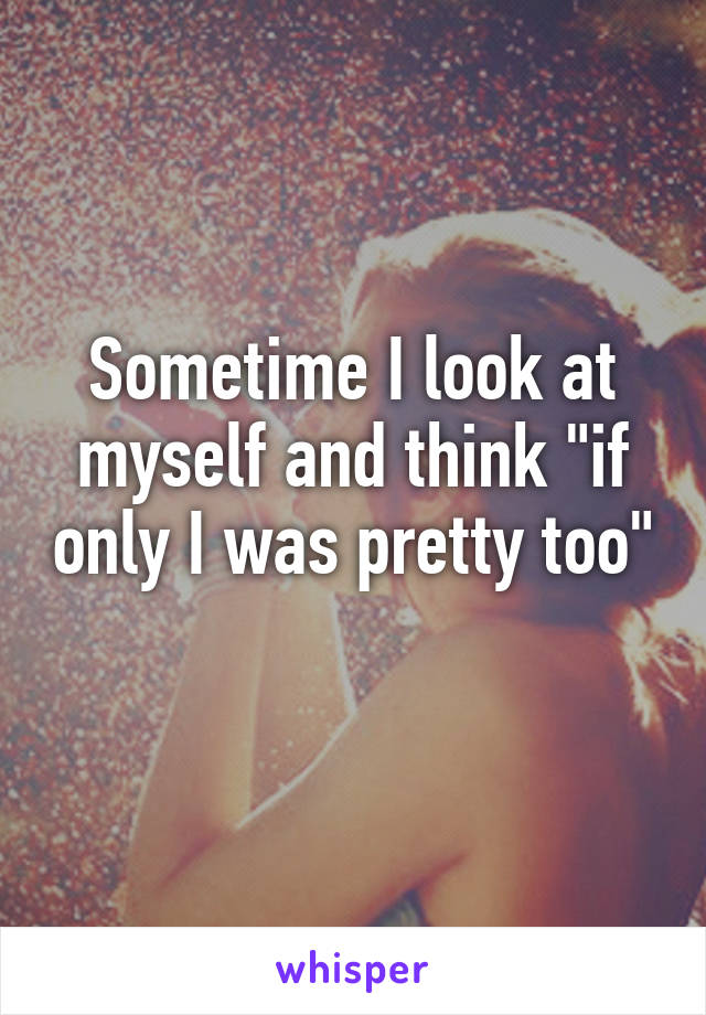 Sometime I look at myself and think "if only I was pretty too" 