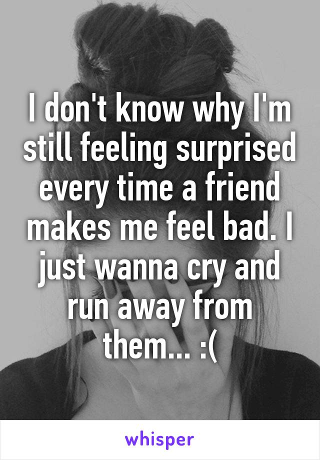 I don't know why I'm still feeling surprised every time a friend makes me feel bad. I just wanna cry and run away from them... :(