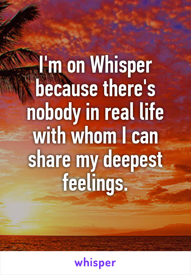 I'm on Whisper because there's nobody in real life with whom I can share my deepest feelings.
