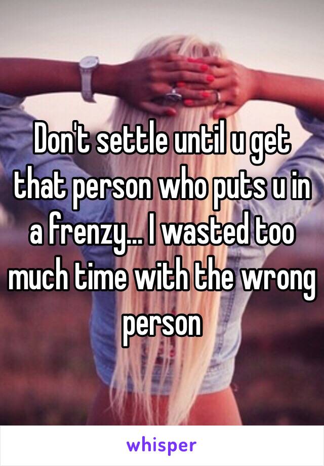 Don't settle until u get that person who puts u in a frenzy... I wasted too much time with the wrong person 