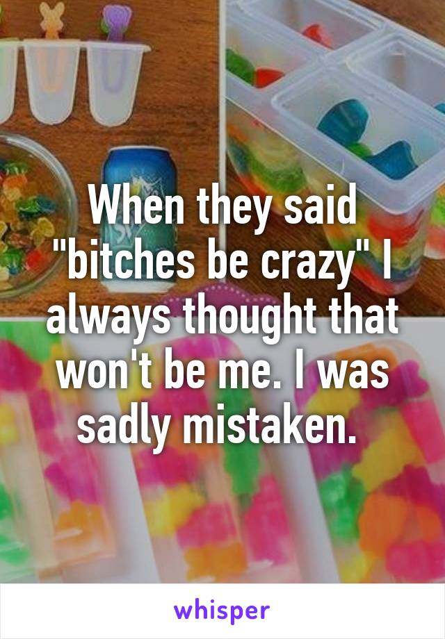 When they said "bitches be crazy" I always thought that won't be me. I was sadly mistaken. 