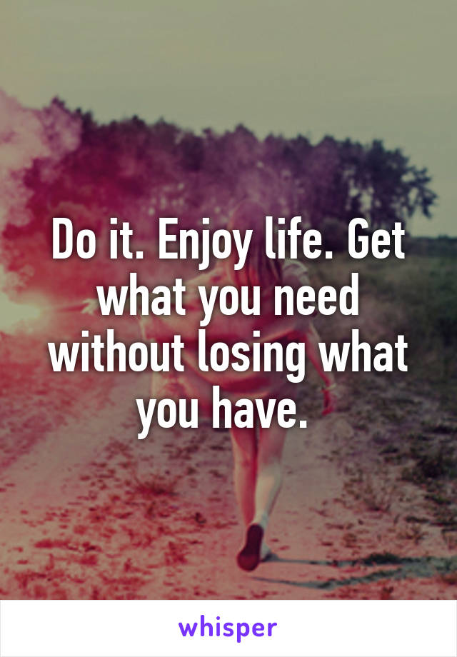 Do it. Enjoy life. Get what you need without losing what you have. 