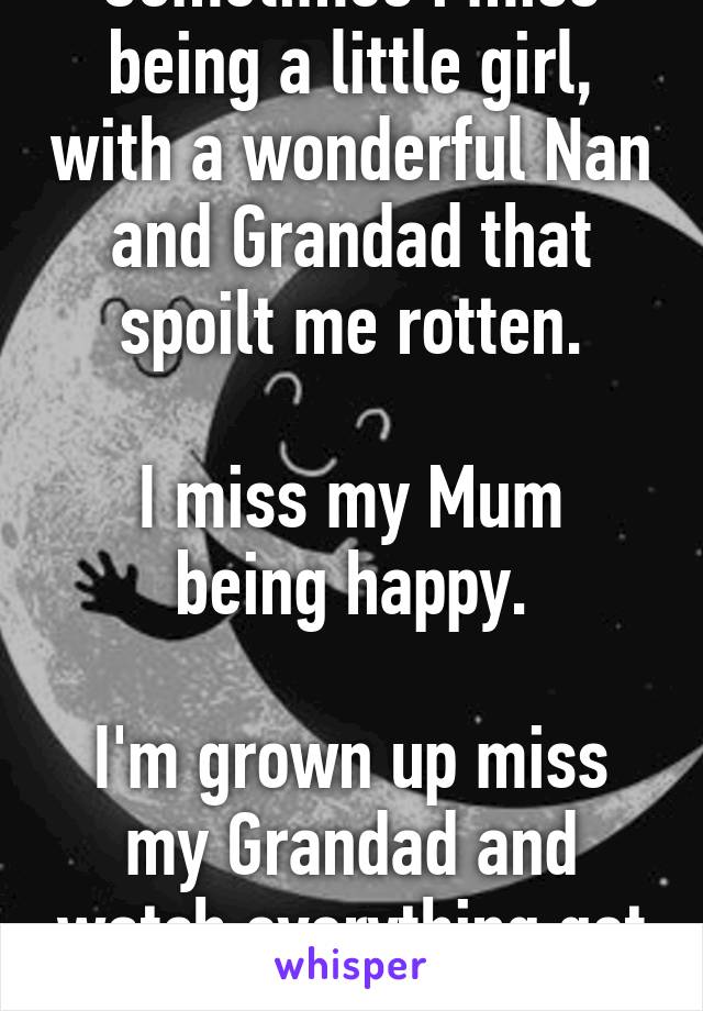 Sometimes i miss being a little girl, with a wonderful Nan and Grandad that spoilt me rotten.

I miss my Mum being happy.

I'm grown up miss my Grandad and watch everything get destroyed.